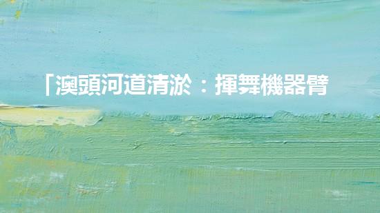 「澳頭河道清淤：揮舞機器臂，疏通暢流，賦予生命新活力！」